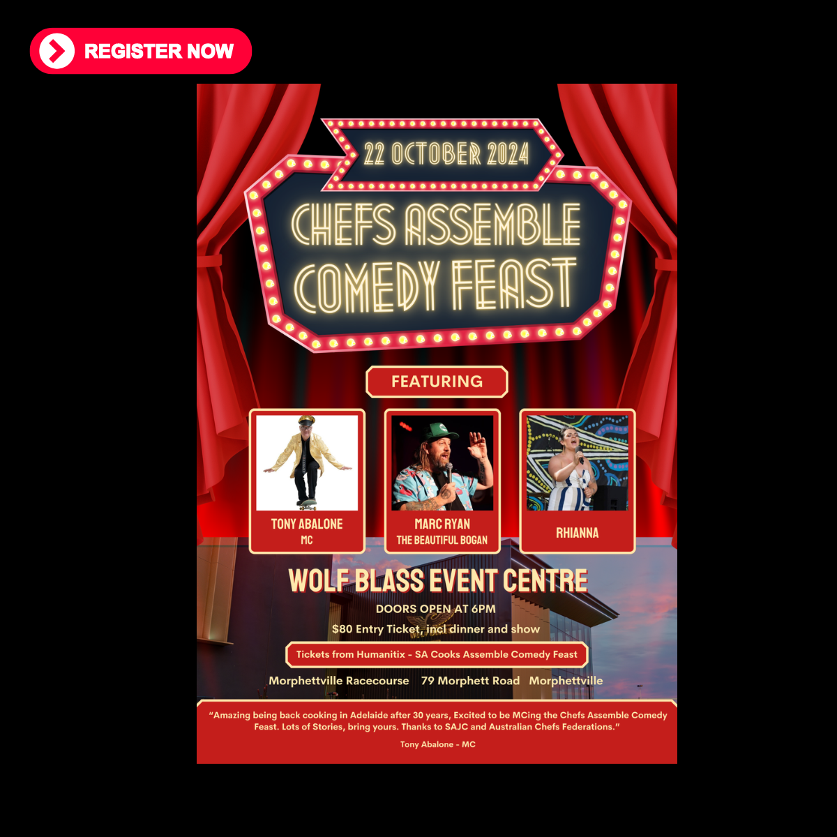 The image is a poster for an event titled "Chefs Assemble Comedy Feast" scheduled for 22 October 2024. The event will take place at the Wolf Blass Event Centre at Morphettville Racecourse, 79 Morphett Road, Morphettville. Doors open at 6 PM. Key features include: Tony Abalone as the MC. Marc Ryan, known as "The Beautiful Bogan". Rhianna as a performer. The entry ticket costs $80, which includes dinner and the show. Tickets are available from Humanitix - SA Cooks Assemble Comedy Feast. At the bottom, a quote from Tony Abalone reads: "Amazing being back cooking in Adelaide after 30 years, Excited to be MCing the Chefs Assemble Comedy Feast. Lots of stories, bring yours. Thanks to SAJC and Australian Chefs Federations."